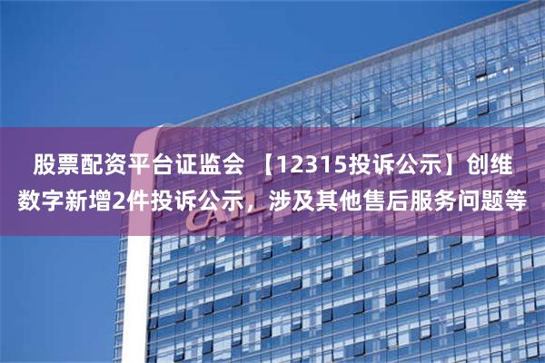 股票配资平台证监会 【12315投诉公示】创维数字新增2件投诉公示，涉及其他售后服务问题等