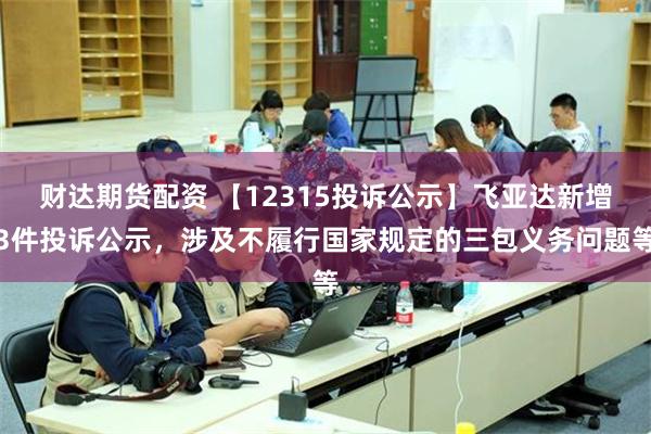 财达期货配资 【12315投诉公示】飞亚达新增3件投诉公示，涉及不履行国家规定的三包义务问题等