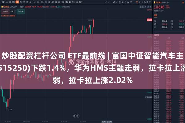 炒股配资杠杆公司 ETF最前线 | 富国中证智能汽车主题ETF(515250)下跌1.4%，华为HMS主题走弱，拉卡拉上涨2.02%