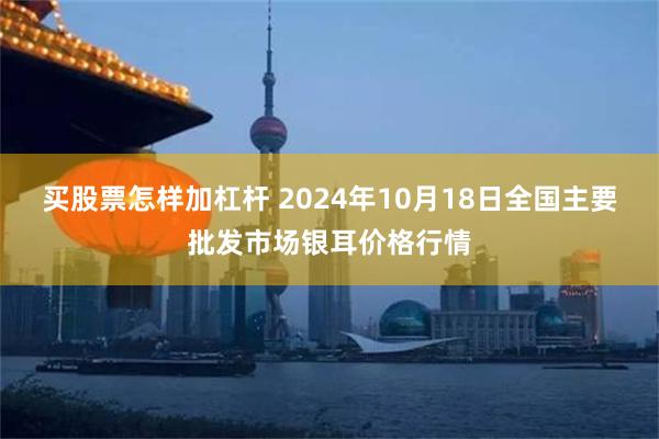 买股票怎样加杠杆 2024年10月18日全国主要批发市场银耳价格行情