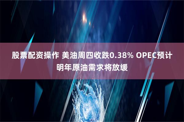 股票配资操作 美油周四收跌0.38% OPEC预计明年原油需求将放缓