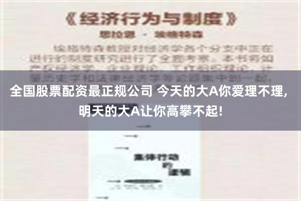 全国股票配资最正规公司 今天的大A你爱理不理, 明天的大A让你高攀不起!