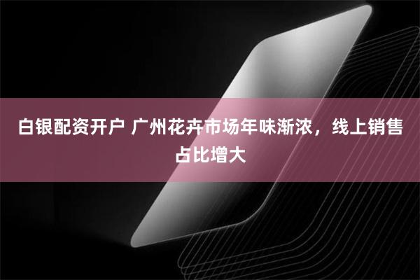 白银配资开户 广州花卉市场年味渐浓，线上销售占比增大