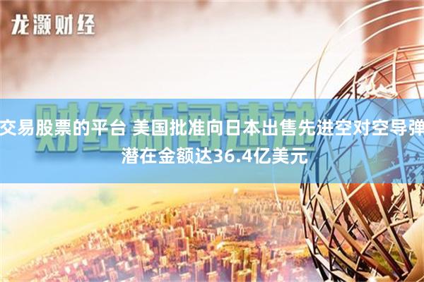 交易股票的平台 美国批准向日本出售先进空对空导弹 潜在金额达36.4亿美元