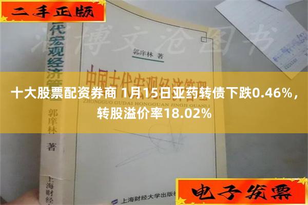 十大股票配资券商 1月15日亚药转债下跌0.46%，转股溢价率18.02%