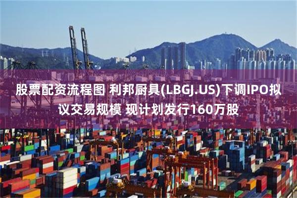 股票配资流程图 利邦厨具(LBGJ.US)下调IPO拟议交易规模 现计划发行160万股