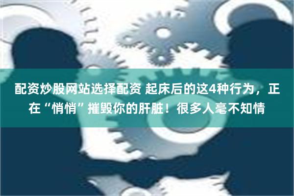 配资炒股网站选择配资 起床后的这4种行为，正在“悄悄”摧毁你的肝脏！很多人毫不知情